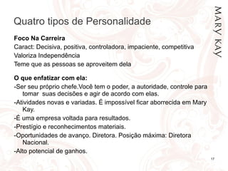 Quatro tipos de Personalidade Foco Na Carreira Caract: Decisiva, positiva, controladora, impaciente, competitiva Valoriza Independência Teme que as pessoas se aproveitem dela O que enfatizar com ela:  -Ser seu próprio chefe.Você tem o poder, a autoridade, controle para tomar  suas decisões e agir de acordo com elas. -Atividades novas e variadas. É impossível ficar aborrecida em Mary Kay. -É uma empresa voltada para resultados. -Prestígio e reconhecimentos materiais. -Oportunidades de avanço. Diretora. Posição máxima: Diretora Nacional.  -Alto potencial de ganhos. 
