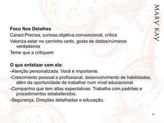Foco Nos Detalhes Caract:Precisa, curiosa,objetiva,convencional, crítica Valoriza estar no caminho certo, gosta de dados/números verdadeiros Teme que a critiquem   O que enfatizar com ela: -Atenção personalizada. Você é importante.  -Crescimento pessoal e profissional, desenvolvimento de habilidades, além da oportunidade de trabalhar num nível educacional. -Companhia que tem altas expectativas. Trabalha com padrões e procedimentos estabelecidos. -Segurança. Direções detalhadas e educação. 