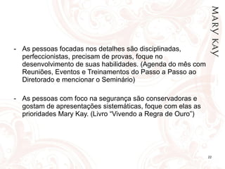 As pessoas focadas nos detalhes são disciplinadas, perfeccionistas, precisam de provas, foque no desenvolvimento de suas habilidades. (Agenda do mês com Reuniões, Eventos e Treinamentos do Passo a Passo ao Diretorado e mencionar o Seminário) As pessoas com foco na segurança são conservadoras e gostam de apresentações sistemáticas, foque com elas as prioridades Mary Kay. (Livro “Vivendo a Regra de Ouro”) 
