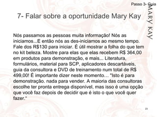 06/12/10 7- Falar sobre a oportunidade Mary Kay Nós passamos as pessoas muita informação! Nós as iniciamos...E então nós as des-iniciamos ao mesmo tempo.  Fale dos R$130 para iniciar. É útil mostrar a folha do que tem no kit beleza. Mostre para elas que elas recebem R$ 364,00 em produtos para demonstração, e mais... Literatura, formulários, material para SCP, aplicadores descartáveis, guia da consultora e DVD de treinamento num total de R$ 499,00!  É importante dizer neste momento…  "Isto é para demonstração. nada para vender. A maioria das consultoras escolhe ter pronta entrega disponível, mas isso é uma opção que você faz depois de decidir que é isto o que você quer fazer.“ Passo 3- Guia 