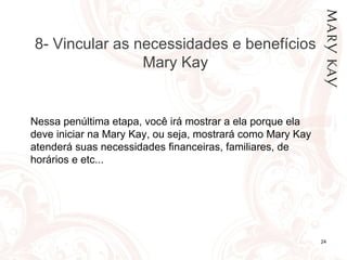 06/12/10 8- Vincular as necessidades e benefícios Mary Kay Nessa penúltima etapa, você irá mostrar a ela porque ela deve iniciar na Mary Kay, ou seja, mostrará como Mary Kay atenderá suas necessidades financeiras, familiares, de horários e etc... 