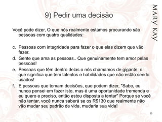 9) Pedir uma decisão Você pode dizer, O que nós realmente estamos procurando são pessoas com quatro qualidades:  Pessoas com integridade para fazer o que elas dizem que vão fazer. Gente que ama as pessoas.. Que genuinamente tem amor pelas pessoas! Pessoas que têm dentro delas o nós chamamos de gigante, o que significa que tem talentos e habilidades que não estão sendo usados! E pessoas que tomam decisões, que podem dizer, "Sabe, eu nunca pensei em fazer isto, mas é uma oportunidade tremenda e eu quero e preciso, então estou disposta a tentar" Porque se você não tentar, você nunca saberá se os R$130 que realmente não vão mudar seu padrão de vida, mudaria sua vida!  