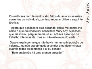 Os melhores recrutamentos são feitos durante as sessões conjuntas ou individuais, por isso recrutar utilize a seguinte técnica:    ‘’ Agora que a máscara está secando, deixe-me contar-lhe como é que eu resolvi ser consultora Mary Kay. A pessoa que me iniciou perguntou-me se eu achava esse tipo de trabalho interessante, mas eu não estava muito certa...’’   Depois explicou-me que não havia nenhuma imposição de valores... eu não era obrigada a vender uma determinada quantia todas as semanas e ai eu pensei: - ‘’Bem então não há uma grande pressão!’’ 