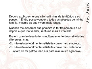 Depois explicou-me que não há limites de territórios e eu pensei: ‘’ Então posso vender a todas as pessoas de minha família, mesmo as que vivem mais longe.’’   Quando me disseram que primeiro ia ter treinamento e só depois é que iria vender, senti-me mais a vontade. Era um grande desafio ter simultaneamente duas atividades diferentes, mas: -Eu não estava totalmente satisfeita com o meu emprego. -Eu não estava totalmente satisfeita com o meu ordenado. -E, o fato de ter patrão, não era para mim muito agradável. 
