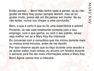 Então pensei: - ‘’Bem! Não tenho nada a perder, se eu não gostar da Mary Kay posso sempre desistir, mas se eu gostar muito, posso até um dia pensar em mudar. Se eu não tentar, nunca vou chegar a uma conclusão.’’ Bem, o que é certo é que eu fiz uma experiência e adorei! Portanto, se não está totalmente contente com o seu emprego, com o que ganha, ou com o seu patrão, talvez seja melhor ver se a Mary Kay lhe interessa. Eu conversei com a consultora que me iniciou durante mais ou menos trinta minutos, antes de me decidir. Por isso observe aquilo que eu faço durante uma sessão e se quiser saber mais coisas, eu arrumo um horário durante a semana para lhe dar mais informações sobre a Mary Kay. Bem! Agora vamos tirar a máscara. 