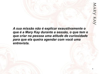 A sua missão não é explicar exaustivamente o que é a Mary Kay durante a sessão, o que tem e que criar na pessoa uma atitude de curiosidade para que ela queira agendar com você uma entrevista. 