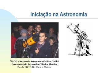 Iniciação na Astronomia   NAGG - Núcleo de Astronomia Galileu Galilei Fernando João Fernandes Oliveira Martins Escola EB 2.3 Dr. Correia Mateus 
