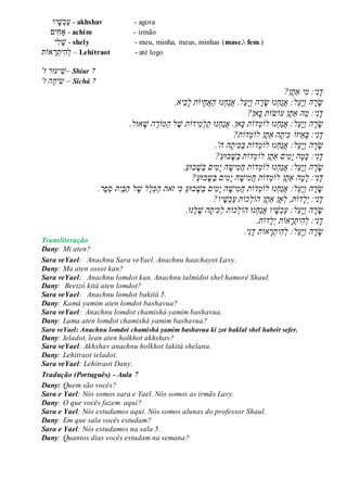 ‫יו‬‫ש‬‫כ‬‫ע‬ - akhshav - agora
ִׁ‫ח‬‫ָא‬‫ים‬ - achim - irmão
‫ִׁי‬‫ל‬‫ש‬ - shely - meu, minha, meus, minhas (masc. fem.)
‫אֹות‬‫ר‬‫ִׁית‬‫ה‬‫ל‬ – Lehitraot - até logo
'‫ז‬ ‫יעּור‬‫–ׁש‬ Shiur 7
'‫הֲז‬‫יח‬‫ש‬ – Sichá 7
ֲ‫ד‬ֲ‫נ‬‫י‬ֲ:ֲ‫י‬‫מ‬‫ֶן‬‫ת‬‫ַא‬?ֲ
ֲ‫ש‬ֲ‫ר‬ֲ‫י‬‫הֲו‬ֲֵ‫ע‬ֲ‫נּוֲש‬‫ַח‬‫נ‬‫ל:ֲא‬ֲ‫ר‬ֲ‫הֲו‬ֲ‫י‬ֲֵ‫ע‬ֲ‫ַא‬‫ה‬ֲ‫נּו‬‫ַח‬‫נ‬‫ל.ֲא‬ֲ‫ח‬‫יֹו‬ֲ‫תֲל‬ֲ‫ב‬‫יא‬.ֲ
ֲ‫ד‬ֲ‫נ‬‫י‬ֲ:ֲַ‫מ‬ֲ‫ה‬ֲֶ‫ת‬‫ַא‬‫ן‬ֲ‫עֹו‬‫ש‬‫ֹו‬‫ת‬ֲֲ‫כ‬?‫אן‬ֲ
ֲ‫ש‬ֲ‫ר‬‫ה‬ֲֲ‫ו‬ֲ‫י‬ֲֵ‫ע‬‫ל‬‫נּו‬‫ַח‬‫נ‬‫:ֲא‬ֲ‫לֹו‬ֲ‫מ‬‫דֹו‬‫ת‬ֲֲ‫כ‬‫נּו‬‫ַח‬‫נ‬‫אן.ֲא‬ֲ‫יד‬‫מ‬‫ַל‬‫ת‬‫ֹו‬‫ת‬ֲ.‫אּול‬‫הֲׁש‬ ֶ‫ַמֹור‬‫ה‬ֲ‫ל‬ ֶ‫ׁש‬ֲ
ֲ‫ד‬ֲ‫נ‬‫י‬:ֲֲ‫ב‬ֲֵ‫א‬‫יזֹו‬ֲֲ‫כ‬ֲ‫ית‬‫ֶן‬‫ת‬‫הֲַא‬ֲ‫לֹו‬ֲ‫מ‬‫ד‬‫ֹו‬‫ת‬?ֲ
ֲ‫ש‬‫ה‬‫ר‬ֲֲ‫ו‬‫ֵל‬‫ע‬‫י‬‫נּו‬‫ַח‬‫נ‬‫:ֲא‬ֲ‫לֹו‬ֲ‫מ‬‫ד‬‫ֹות‬ֲֲַ‫ב‬ֲ‫כ‬ֲ‫ית‬ֲ‫ה‬‫ה‬ֲ.'ֲ
‫י‬‫נ‬‫ד‬:ֲֲ‫ים‬‫מ‬‫הֲי‬‫מ‬‫כ‬ֲֶ‫ת‬‫ַא‬‫ן‬ֲ‫לֹו‬ֲ‫מ‬‫ד‬‫ֹות‬ֲ?ַ‫ע‬‫בּו‬‫ַׁש‬‫ב‬ֲ
ֲ‫ש‬‫ה‬‫ר‬ֲֲ‫ו‬‫ֵל‬‫ע‬‫י‬‫נּו‬‫ַח‬‫נ‬‫:ֲא‬ֲ‫לֹו‬ֲ‫מ‬‫ד‬‫ֹות‬ֲֲַ‫ע‬‫בּו‬‫ַׁש‬‫ב‬ֲ‫ים‬‫מ‬‫הֲי‬‫יש‬‫מ‬‫ח‬ֲ.ֲ
‫י‬‫נ‬‫ד‬‫ה‬‫מ‬‫:ֲל‬ֲ‫ַא‬ֲֶ‫ת‬‫ן‬ֲ‫ד‬‫לֹומ‬‫ֹות‬ֲֲַ‫ע‬‫בּו‬‫ַש‬‫ב‬ֲ‫ים‬‫מ‬‫הֲי‬‫יׁש‬‫מ‬‫ח‬?ֲ
ֲ‫ש‬‫ה‬‫ר‬ֲֲ‫ו‬‫ֵל‬‫ע‬‫י‬:ֲ‫דֹות‬‫נּוֲלֹומ‬‫ַח‬‫נ‬‫א‬ֲ.‫ֶר‬‫פ‬ֵ‫ס‬ֲ‫ת‬‫ַי‬‫ב‬ַ‫ה‬ֲ‫ל‬ ֶ‫לֲׁש‬‫ל‬‫כ‬ַ‫ה‬ֲ‫את‬‫יֲז‬‫ֲכ‬ַ‫ע‬‫בּו‬‫ַׁש‬‫ב‬ֲ‫ים‬‫מ‬‫הֲי‬‫יׁש‬‫מ‬‫ח‬ֲ
‫י‬‫נ‬‫ד‬‫ד‬‫ל‬‫:ֲי‬‫ֹות‬ֲֶ‫ת‬‫ָאןֲַא‬‫,ֲל‬‫ן‬ֲ‫כ‬‫הֹול‬‫ֹות‬ֲ?‫יו‬‫ׁש‬‫כ‬ַ‫ע‬ֲ
ֲ‫ש‬‫ֵל‬‫ע‬‫י‬‫הֲו‬‫ר‬‫כ‬‫נּוֲהֹול‬‫ַח‬‫נ‬‫יוֲא‬‫ׁש‬‫כ‬ַ‫ע‬ֲ:‫ֹות‬ֲ.‫נּו‬‫ל‬ ֶ‫הֲׁש‬‫ית‬‫כ‬ַ‫ל‬
‫י‬‫נ‬‫ד‬‫ד‬‫ל‬‫אֹותֲי‬‫ר‬‫ית‬‫ה‬‫:ֲל‬‫ֹות‬.ֲ
ֲ‫ש‬‫ה‬‫ר‬ֲֲ‫ו‬‫ֵל‬‫ע‬‫י‬‫אֹות‬‫ר‬‫ית‬‫ה‬‫:ֲל‬ֲ‫י‬‫נ‬‫ד‬.ֲ
Transliteração
Dany: Mi aten?
Sara veYael: Anachnu Sara veYael. Anachnu haachayot Lavy.
Dany: Ma aten ossot kan?
Sara veYael: Anachnu lomdot kan. Anachnu talmidot shel hamorê Shaul.
Dany: Beeizô kitá aten lomdot?
Sara veYael: Anachnu lomdot bakitá 5.
Dany: Kamá yamim aten lomdot bashavua?
Sara veYael: Anachnu lomdot chamishá yamim bashavua.
Dany: Lama aten lomdot chamishá yamim bashavua?
Sara veYael: Anachnu lomdot chamishá yamim bashavua ki zot haklal shel habeit sefer.
Dany: Ieladot, lean aten holkhot akhshav?
Sara veYael: Akhshav anachnu holkhot lakitá shelanu.
Dany: Lehitraot ieladot.
Sara veYael: Lehitraot Dany.
Tradução (Português) - Aula 7
Dany: Quem são vocês?
Sara e Yael: Nós somos sara e Yael. Nós somos as irmãs Lavy.
Dany: O que vocês fazem aqui?
Sara e Yael: Nós estudamos aqui. Nós somos alunas do professor Shaul.
Dany: Em que sala vocês estudam?
Sara e Yael: Nós estudamos na sala 5.
Dany: Quantos dias vocês estudam na semana?
 