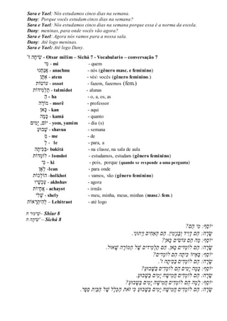 Sara e Yael: Nós estudamos cinco dias na semana.
Dany: Porque vocês estudam cinco dias na semana?
Sara e Yael: Nós estudamos cinco dias na semana porque essa é a norma da escola.
Dany: meninas, para onde vocês vão agora?
Sara e Yael: Agora nós vamos para a nossa sala.
Dany: Até logo meninas.
Sara e Yael: Até logo Dany.
‫ז‬' ִׁ‫ש‬‫יח‬‫ה‬ - Otsar milim – Sichá 7 - Vocabulario – conversação 7
‫ִׁי‬‫מ‬ - mi - quem
‫נּו‬‫ח‬‫נ‬‫א‬ - anachnu - nós (gênero masc. e feminino)
‫ן‬‫ַאת‬ - atem - vós vocês (gênero feminino.)
‫עֹושֹות‬ - ossot - fazem, fazemos (fem.)
‫ִׁידֹות‬‫מ‬‫ל‬‫ת‬ - talmidot - alunas
‫ה‬ - ha - o, a, os, as
‫ה‬‫מֹור‬ - morê - professor
‫אן‬‫כ‬ - kan - aqui
‫ה‬‫מ‬‫כ‬ - kamá - quanto
‫ִׁים‬‫מ‬‫י‬ ,‫יֹום‬ - yom, yamim - dia (s)
‫בּוע‬‫ש‬ - shavua - semana
‫מ‬ - me - de
‫ל‬ - le - para, a
‫ה‬‫ִׁית‬‫כ‬‫-ב‬ bakitá - na classe, na sala de aula
‫דֹות‬‫לֹומ‬ - lomdot - estudamos, estudam (gênero feminino)
‫ִׁי‬‫כ‬ - ki - pois, porque (quando se responde a uma pergunta)
‫ָאן‬‫ל‬ -lean - para onde
‫כֹות‬‫הֹול‬ -holkhot - vamos, vão (gênero feminino)
‫יו‬‫ש‬‫כ‬‫ע‬ - akhshav - agora
‫א‬‫ח‬‫יֹות‬ - achayot - irmãs
‫ִׁי‬‫ל‬‫ש‬ - shely - meu, minha, meus, minhas (masc. fem.)
‫אֹות‬‫ר‬‫ִׁית‬‫ה‬‫ל‬ – Lehitraot - até logo
‫ח‬ ‫יעּור‬‫–ׁש‬ Shiur 8
‫הֲח‬‫יח‬‫'ש‬ – Sichá 8
?‫ֵם‬‫ה‬ֲ‫י‬‫ֵף:ֲמ‬‫ס‬‫יֹו‬
.‫י‬‫תּונ‬‫ַי‬‫ז‬ֲ‫ים‬‫ַַאח‬‫ה‬ֲ‫ֵם‬‫ה‬ֲ.‫ין‬‫מ‬‫י‬‫ֶנ‬‫ב‬‫ידֲו‬‫ו‬‫ֵםֲד‬‫ה‬ֲ:‫ה‬‫ר‬‫ש‬
?‫אן‬‫ֵםֲעֹושיםֲכ‬‫ה‬ֲ‫ַה‬‫מ‬ֲ:‫ֵף‬‫ס‬‫יֹו‬
.‫אּול‬‫הֲׁש‬ ֶ‫ַמֹור‬‫ה‬ֲ‫ל‬ ֶ‫ידיםֲׁש‬‫מ‬‫ַל‬‫ת‬ֲ‫ֵם‬‫ה‬ֲ.‫אן‬‫דיםֲכ‬‫ֵםֲלֹומ‬‫ה‬ֲ:‫ה‬‫ר‬‫ש‬
?‫דים‬‫ֵםֲלֹומ‬‫ה‬ֲ‫ה‬‫ית‬‫ֵיזֹוֲכ‬‫א‬‫ֵף:ֲב‬‫ס‬‫יֹו‬
.'‫הֲז‬‫ית‬‫כ‬ַ‫ב‬ֲ‫ים‬‫ד‬‫ֵםֲלֹומ‬‫ה‬ֲ:‫ה‬‫ר‬‫ש‬
?ַ‫ע‬‫בּו‬‫ַׁש‬‫ב‬ֲ‫ים‬‫ד‬‫ֵםֲלֹומ‬‫ה‬ֲ‫ים‬‫מ‬‫הֲי‬‫מ‬‫ֵף:ֲכ‬‫ס‬‫יֹו‬
.ַ‫ע‬‫בּו‬‫ַׁש‬‫ב‬ֲ‫ים‬‫מ‬‫הֲי‬‫יש‬‫מ‬‫יםֲח‬‫ד‬‫ֵםֲלֹומ‬‫ה‬ֲ:‫ה‬‫ר‬‫ש‬
?ַ‫ע‬‫בּו‬‫ַש‬‫ב‬ֲ‫ים‬‫מ‬‫הֲי‬‫יׁש‬‫מ‬‫יםֲח‬‫ד‬‫ֵםֲלֹומ‬‫ה‬ֲ‫ה‬‫מ‬‫ֵף:ֲל‬‫ס‬‫יֹו‬
ֲַ‫ה‬ֲ‫את‬‫יֲז‬‫ֲכ‬ַ‫ע‬‫בּו‬‫ַׁש‬‫ב‬ֲ‫ים‬‫מ‬‫הֲי‬‫יׁש‬‫מ‬‫יםֲח‬‫ד‬‫ֵםֲלֹומ‬‫ה‬ֲ:‫ה‬‫ר‬‫ש‬.‫ֶר‬‫פ‬ֵ‫ס‬ֲ‫ת‬‫ַי‬‫ב‬ַ‫ה‬ֲ‫ל‬ ֶ‫לֲׁש‬‫ל‬‫כ‬
 