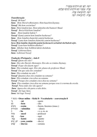 ?‫יו‬‫ׁש‬‫כ‬ַ‫ע‬ֲ‫ים‬‫כ‬‫ֵםֲהֹול‬‫ה‬ֲ‫ָאן‬‫ֵף:ֲל‬‫ס‬‫יֹו‬
.‫ֵם‬‫ה‬‫ל‬ ֶ‫הֲׁש‬‫ית‬‫כ‬ַ‫ל‬ֲ‫ים‬‫כ‬‫ֵםֲהֹול‬‫ה‬ֲ‫יו‬‫ׁש‬‫כ‬ַ‫ע‬ֲ:‫ה‬‫ר‬‫ש‬
.‫ה‬‫ר‬‫אֹותֲש‬‫ר‬‫ית‬‫ה‬‫ֵף:ֲל‬‫ס‬‫יֹו‬
‫ֵף‬‫ס‬‫אֹותֲיֹו‬‫ר‬‫ית‬‫ה‬‫ה:ֲל‬‫ר‬‫ש‬.
Transliteração
Yossef: Mi hem?
Sara: Hem David veBeniamin. Hem haachim Zaytuny.
Yossef: Ma hem ossim kan?
Sara: Hem lomdim kan. Hem talmidim shel hamorê Shaul.
Yossef: Beeizô kitá hem lomdim?
Sara: Hem lomdim bakitá 7.
Yossef: Kamá yamim hem lomdim bashavua?
Sara: Hem lomdim chamishá yamim bashavua.
Yossef: Lama hem lomdim chamishá yamim bashavua?
Sara: Hem lomdim chamishá yamim bashavua ki zot haklal shelhabeit sefer.
Yossef: Lean hem holkhim akhshav?
Sara: Akhshav hem holkhim lakitá shelahem.
Yossef: Lehitraot Sara.
Sara: Lehitraot Yossef.
Tradução (Português) - Aula 8
Yossef: Quem são eles?
Sara: Eles são David e Beniamin. Eles são os irmãos Zaytuny.
Yossef: O que eles fazem aqui?
Sara: Eles estudam aqui. Eles são alunos do professor Shaul.
Yossef: Em que sala eles estudam?
Sara: Eles estudam na sala 7.
Yossef: Quantos dias eles estudam na semana?
Sara: Eles estudam cinco dias na semana.
Yossef: Porque eles estudam cinco dias na semana?
Sara: Eles estudam cinco dias na semana porque essa é a norma da escola.
Yossef: Para onde eles vão agora?
Sara: Agora eles vão para a sala deles.
Yossef: Até logo Sara.
Sara: Até logo Yossef.
‫'ו‬ ‫ה‬‫יח‬ִׁ‫ש‬ - Otsar milim – Sichá 8 - Vocabulario – conversação 8
‫י‬ִׁ‫מ‬ - mi - quem
‫ם‬‫ה‬ - hem - eles
‫ים‬ִׁ‫עֹוש‬ - ossim - fazem, fazemos (masc.)
‫ים‬ִׁ‫יד‬ִׁ‫מ‬‫ל‬‫ת‬ - talmidim - alunos
‫ה‬ - ha - o, a, os, as
‫ה‬‫מֹור‬ - morê - professor
‫אן‬‫כ‬ - kan - aqui
‫ה‬‫מ‬‫כ‬ - kamá - quanto
‫ים‬ִׁ‫מ‬‫י‬ ,‫יֹום‬ - yom, yamim - dia (s)
‫בּוע‬‫ש‬ - shavua - semana
 