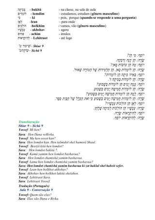 ‫ה‬‫ִׁית‬‫כ‬‫ב‬ - bakitá - na classe, na sala de aula
‫ים‬ִׁ‫ד‬‫לֹומ‬ - lomdim - estudamos, estudam (gênero masculino)
‫ִׁי‬‫כ‬ - ki - pois, porque (quando se responde a uma pergunta)
‫ָאן‬‫ל‬ -lean - para onde
‫ִׁים‬‫כ‬‫הֹול‬ -holkhim - vamos, vão (gênero masculino)
‫יו‬‫ש‬‫כ‬‫ע‬ - akhshav - agora
‫ִׁים‬‫ח‬‫ַא‬ - achim - irmãos
‫אֹות‬‫ר‬‫ִׁית‬‫ה‬‫ל‬ – Lehitraot - até logo
'‫ט‬ ‫יעּור‬‫–ׁש‬ Shiur 9
‫ה‬‫יח‬‫ש‬‫ט‬' – Sichá 9
‫ֵף‬‫ס‬‫יֹו‬ֲ:ֲ‫י‬‫מ‬‫ֵן‬‫ה‬?ֲ
ֲ‫ר‬‫ש‬‫ה‬ֲֵ‫ה‬ֲ:‫ן‬ֲֲ‫ד‬ֲ‫נ‬‫ה‬ֲֲ‫ו‬ֲ‫ר‬ֲ‫ב‬ֲ‫ק‬.‫ה‬ֲ
‫ֵף‬‫ס‬‫יֹו‬ֲ:ֲַ‫מ‬ֲ‫ה‬ֲֵ‫ה‬‫ן‬ֲ‫עֹו‬‫ש‬‫ֹו‬‫ת‬ֲֲ‫כ‬?‫אן‬ֲ
ֲֵ‫ה‬ֲ:‫ה‬‫ר‬‫ש‬‫ן‬ֲ‫לֹו‬ֲ‫מ‬‫דֹו‬‫ת‬ֲֲ‫כ‬ֲֵ‫ה‬ֲ.‫אן‬‫ן‬ֲ‫יד‬‫מ‬‫ַל‬‫ת‬‫ֹו‬‫ת‬ֲ.‫אּול‬‫הֲׁש‬ ֶ‫ַמֹור‬‫ה‬ֲ‫ל‬ ֶ‫ׁש‬ֲ
‫ֵף‬‫ס‬‫יֹו‬:ֲֲ‫ב‬ֲֵ‫א‬‫יזֹו‬ֲֲ‫כ‬ֲ‫ית‬ֲֵ‫ה‬ֲ‫ה‬‫ן‬ֲ‫לֹו‬ֲ‫מ‬‫דֹו‬‫ת‬?ֲ
ֲֵ‫ה‬ֲ:‫ה‬‫ר‬‫ש‬‫ן‬ֲ‫לֹו‬ֲ‫מ‬‫ד‬‫ֹו‬‫ת‬ֲֲַ‫ב‬ֲ‫כ‬ֲ‫ית‬‫ה‬ֲ'‫ז‬ֲ.ֲ
‫ֵף‬‫ס‬‫יֹו‬:ֲֲ‫ים‬‫מ‬‫הֲי‬‫מ‬‫כ‬ֲֵ‫ה‬‫ן‬ֲ‫לֹו‬ֲ‫מ‬‫ד‬‫ֹו‬‫ת‬ֲ?ַ‫ע‬‫בּו‬‫ַׁש‬‫ב‬ֲ
ֲֵ‫ה‬ֲ:‫ה‬‫ר‬‫ש‬‫ן‬ֲ‫לֹו‬ֲ‫מ‬‫ד‬‫ֹו‬‫ת‬ֲֲַ‫ע‬‫בּו‬‫ַׁש‬‫ב‬ֲ‫ים‬‫מ‬‫הֲי‬‫יש‬‫מ‬‫ח‬ֲ.ֲ
‫ֵף‬‫ס‬‫יֹו‬‫ה‬‫מ‬‫:ֲל‬ֲֲֵ‫ה‬‫ן‬ֲ‫ד‬‫לֹומ‬‫ֹו‬‫ת‬ֲֲַ‫ע‬‫בּו‬‫ַש‬‫ב‬ֲ‫ים‬‫מ‬‫הֲי‬‫יׁש‬‫מ‬‫ח‬?ֲ
‫דֹות‬‫ֵןֲלֹומ‬‫ה‬ֲ:‫ה‬‫ר‬‫ש‬ֲ.‫ֶר‬‫פ‬ֵ‫ס‬ֲ‫ת‬‫ַי‬‫ב‬ַ‫ה‬ֲ‫ל‬ ֶ‫לֲׁש‬‫ל‬‫כ‬ַ‫ה‬ֲ‫את‬‫יֲז‬‫ֲכ‬ַ‫ע‬‫בּו‬‫ַׁש‬‫ב‬ֲ‫ים‬‫מ‬‫הֲי‬‫יׁש‬‫מ‬‫ח‬ֲ
‫ֵף‬‫ס‬‫יֹו‬‫כֹות‬‫ֵןֲהֹול‬‫ה‬ֲ‫ָאן‬‫:ֲל‬ֲ?‫יו‬‫ׁש‬‫כ‬ַ‫ע‬ֲ
‫ֵן‬‫ה‬‫ל‬ ֶ‫הֲׁש‬‫ית‬‫כ‬ַ‫ל‬ֲ‫כֹות‬‫ֵןֲהֹול‬‫ה‬ֲ‫יו‬‫ׁש‬‫כ‬ַ‫ע‬ֲ:‫ה‬‫ר‬‫ש‬.
‫ֵף‬‫ס‬‫יֹו‬‫ה‬‫ר‬‫אֹותֲש‬‫ר‬‫ית‬‫ה‬‫:ֲל‬.ֲ
‫ֵף‬‫ס‬‫אֹותֲיֹו‬‫ר‬‫ית‬‫ה‬‫ה:ֲל‬‫ר‬‫ש‬.ֲ
Transliteração
Shiur 9 – Sichá 9
Yossef: Mi hen?
Sara: Hen Dana veRivka.
Yossef: Ma hen ossot kan?
Sara: Hen lomdot kan. Hen talmidot shel hamorê Shaul.
Yossef: Beeizô kitá hen lomdot?
Sara: Hen lomdot bakitá 7.
Yossef: Kamá yamim hen lomdot bashavua?
Sara: Hen lomdot chamishá yamim bashavua.
Yossef: Lama hen lomdot chamishá yamim bashavua?
Sara: Hen lomdot chamishá yamim bashavua ki zot haklal shel habeit sefer.
Yossef: Lean hen holkhot akhshav?
Sara: Akhshav hen holkhot lakitá shelahen.
Yossef: Lehitraot Sara.
Sara: Lehitraot Yossef.
Tradução (Português)
Aula 9 – Conversação 9
Yossef: Quem são elas?
Sara: Elas são Dana e Rivka.
 