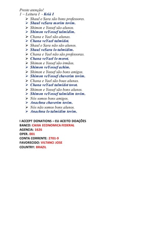 Preste atenção!
1 – Leitura I - Kriá I
 Shaul e Sara são bons professores.
 Shaul veSara morim tovim.
 Shimon e Yossef são alunos.
 Shimon veYossef talmidim.
 Chana e Yael são alunas.
 Chana veYael talmidot.
 Shaul e Sara não são alunos.
 Shaul veSara lo talmidim.
 Chana e Yael não são professoras.
 Chana veYael lo morot.
 Shimon e Yossef são irmãos.
 Shimon veYossef achim.
 Shimon e Yossef são bons amigos.
 Shimon veYossef chaverim tovim.
 Chana e Yael são boas alunas.
 Chana veYael talmidot tovot.
 Shimon e Yossef são bons alunos.
 Shimon veYossef talmidim tovim.
 Nós somos bons amigos.
 Anachnu chaverim tovim.
 Nós não somos bons alunos.
 Anachnu lo talmidim tovim.
I ACCEPT DONATIONS – EU ACEITO DOAÇÕES
BANCO: CAIXA ECONOMICA FEDERAL
AGENCIA: 1626
OPER. 001
CONTA CORRENTE: 2701-9
FAVORECIDO: VILTANCI JOSE
COUNTRY: BRAZIL
 