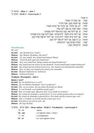 ‫ִׁיעּור‬‫ש‬'‫ב‬ - Shiur 2 – Aula 2
'‫הֲב‬‫יח‬‫ש‬ – Sichá 2 – Conversação 2
ֲ
?‫ה‬‫יֲַאת‬‫מ‬ֲ
ֲ‫י‬ֲ‫צ‬ֲַ‫ח‬ֲֲֲֲ:‫ק‬ֲ‫ק‬ַ‫ח‬‫צ‬‫יֲי‬‫נ‬‫א‬?‫ה‬‫ַאת‬‫יֲו‬‫ֵו‬‫ל‬ֲ
ֲ‫ׁש‬ֲ‫מ‬‫עֹו‬:‫ן‬ֲֲ?‫ה‬ ֶ‫הֲמֹור‬‫ן.ֲַאת‬‫מ‬‫ַח‬‫נ‬ֲ‫עֹון‬‫מ‬‫יֲׁש‬‫נ‬‫א‬ֲ
ֲֲֲֲ:‫יצחק‬‫ֹל‬ֲ‫א,ֲא‬ֲ‫נ‬ֲַ‫ת‬ֲ‫י‬ֲ‫ל‬ֲ‫מ‬ֲ‫יד.ֲא‬ֲ‫נ‬ֲַ‫ת‬ֲ‫י‬ֲ‫ל‬ֲ‫מ‬ֲֶ‫ידֲׁש‬ֲַ‫ה‬ֲ‫ל‬‫מֹו‬ֲֶ‫ר‬ֲ‫הֲׁש‬‫אּו‬.‫ל‬ֲ
ֲ:‫שמעון‬ֲֲ‫ו‬‫ַא‬ֲ‫ת‬‫ק‬ַ‫ח‬‫צ‬‫הֲי‬ֲַ‫ג‬ֲ,‫םֲַא‬ֲ‫ת‬‫הֲלֹו‬ֲֵ‫מ‬ֲ‫דֲכ‬?‫אן‬ֲ
ֲֲֲ:‫יצחק‬ֲֲֵ‫כ‬ֲ‫ן,ֲא‬ֲ‫נ‬‫י‬ֲ‫לֹו‬ֲֵ‫מ‬ֲ‫דֲכ‬ֲ‫אן.ֲכ‬ֲ‫מ‬ֲ‫הֲי‬ֲ‫מ‬‫יםֲַא‬ֲ‫ת‬‫הֲלֹו‬ֲֵ‫מ‬ֲַ‫ב‬ֲ‫ד‬ֲַ‫ׁש‬‫בּו‬ֲַ‫ע‬?ֲ
ֲ:‫שמעון‬ֲֲ‫א‬ֲ‫נ‬‫יֲלֹו‬ֲֵ‫מ‬ֲֵ‫מ‬ֲ‫ד‬‫יֹו‬ֲ‫םֲר‬‫אׁש‬‫ֹו‬ֲ‫ן‬ֲֲ‫ל‬‫יֹו‬ֲ‫םֲח‬ֲ‫מ‬ֲ‫יׁש‬ֲ.‫י‬ֲ‫ו‬‫ַא‬ֲ‫ת‬‫הֲלֹו‬ֲֵ‫מ‬ֲ‫דֲכ‬ֲ‫מ‬ֲ‫הֲי‬ֲ‫מ‬ֲַ‫ב‬ֲ‫ים‬ֲ‫ׁש‬‫בּו‬ֲַ‫ע‬?ֲ
ֲֲֲֲ:‫יצחק‬ֲ‫א‬ֲ‫נ‬‫יֲלֹו‬ֲֵ‫מ‬ֲֵ‫מ‬ֲ‫ד‬‫יֹו‬ֲ‫םֲר‬‫אׁש‬‫ֹו‬ֲ‫ן‬ֲֲ‫ל‬‫יֹו‬ֲ‫םֲר‬ֲ‫ב‬ֲ‫יע‬ֲ‫י.ֲא‬ֲ‫נ‬‫יֲלֹו‬ֲֵ‫מ‬‫דֲיֹו‬ֲֶ‫א‬ֲ‫ם‬ֲ‫ח‬ֲַ‫ּפ‬ֲ‫ד‬‫חֹו‬ֲ‫תֲמ‬ֲֶ‫מ‬‫ָך‬.ֲ
ֲ:‫שמעון‬ֲֲֵ‫כ‬ֶ‫ז‬ֲ,‫ן‬ֲ‫הֲא‬ֲֶ‫מ‬ֲ‫ת,ֲא‬ֲ‫נ‬‫יֲלֹו‬ֲֵ‫מ‬‫דֲיֹו‬ֲֶ‫א‬ֲ‫ם‬ֲ‫ח‬‫דֲיֹו‬ֲֵ‫ת‬ֲ‫רֲמ‬ֲֶ‫מ‬‫ָך‬.ֲ
ֲ‫י‬ֲ‫צ‬ֲַ‫ח‬ֲֲֲֲ:‫ק‬ֲַ‫ה‬‫מֹו‬ֲֶ‫ר‬ֲַ‫ב‬ֲ‫ה‬ֲ‫כ‬ֲ‫ית‬ֲ‫הֲכ‬ֲ‫ב‬ֲ‫ר.ֲל‬ֲ‫ה‬ֲ‫ית‬ֲ‫ר‬‫אֹו‬.‫ת‬ֲ
ֲ‫ׁש‬ֲ‫מ‬‫עֹו‬ֲ:‫ן‬ֲֲ‫ל‬ֲ‫ה‬ֲ‫ית‬ֲ‫ר‬‫אֹו‬ֲ‫תֲי‬ֲ‫צ‬ֲַ‫ח‬.‫ק‬
Transliteração
Mi atá?
Itschak: Any Itschak Levy Veatá?
Shimon: Any Shimon Nachman. Atá morê?
Itschak: Lô, any talmid. Any talmid shel hamorê Shaul.
Shimon: Veatá Itschak, gam atá lomed kan?
Itschak: Ken, any lomed kan. Kamá yamim atá lomed bashavua?
Shimon: Any lomed meyom rishon leyom chamishi. Veatá lomed kamá yamim bashavua?
Itschak: Any lomed meyom rishon leyom revii. Any lomed yom echad pachot mimekha.
Shimon: Ken, zê emet, any lomed yom echad yoter mimekha.
Itschak: Hamorê bakitá kevar. Lehitraot.
Shimon: Lehitraot Itschak.
Tradução (Português) - Aula 2
Quem é você?
Itschak: Eu sou Itschak Levy e você?
Shimon: Eu sou Shimon Nachman. Você é professor?
Itschak: Não, eu sou aluno. Eu sou aluno do professor Shaul.
Shimon: E você Itschak, você também estuda aqui?
Itschak: Sim, eu estudo aqui. Quantos dias você estuda na semana?
Shimon: Eu estudo de domingo a quinta feira. E você estuda quantos dias na semana?
Itschak: Eu estudo de domingo a quarta feira. Eu estudo um dia a menos que você.
Shimon: Sim, é verdade, eu estudo um dia a mais que você.
Itschak: O professor já está na sala. Até.
Shimon: Até logo Itschak.
‫אֹו‬‫צ‬ִׁ‫מ‬ ‫ר‬ִׁ‫ל‬‫ים‬–ִׁ‫ש‬‫יח‬'‫ב‬ ‫ה‬ - Otsar milim – Sichá 2 - Vocabulario – conversação 2
‫ִׁי‬‫מ‬ - mi - quem
‫א‬ִׁ‫נ‬‫י‬ - any – eu (gênero masc. e fem.)
‫ו‬ - ve - e (conjunção)
‫ַא‬‫ת‬ - at - tu você (gênero fem.)
 