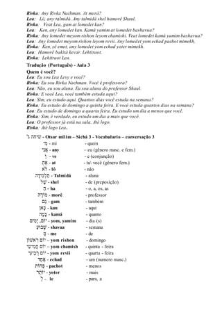 Rivka: Any Rivka Nachman. At morá?
Lea: Lô, any talmidá. Any talmidá shel hamorê Shaul.
Rivka: Veat Lea, gam at lomedet kan?
Lea: Ken, any lomedet kan. Kamá yamim at lomedet bashavua?
Rivka: Any lomedet meyom rishon leyom chamishi. Veat lomedet kamá yamim bashavua?
Lea: Any lomedet meyom rishon leyom revii. Any lomedet yom echad pachot mimekh.
Rivka: Ken, zê emet, any lomedet yom echad yoter mimekh.
Lea: Hamorê bakitá kevar. Lehitraot.
Rivka: Lehitraot Lea.
Tradução (Português) - Aula 3
Quem é você?
Lea: Eu sou Lea Levy e você?
Rivka: Eu sou Rivka Nachman. Você é professora?
Lea: Não, eu sou aluna. Eu sou aluna do professor Shaul.
Rivka: E você Lea, você também estuda aqui?
Lea: Sim, eu estudo aqui. Quantos dias você estuda na semana?
Rivka: Eu estudo de domingo a quinta feira. E você estuda quantos dias na semana?
Lea: Eu estudo de domingo a quarta feira. Eu estudo um dia a menos que você.
Rivka: Sim, é verdade, eu estudo um dia a mais que você.
Lea: O professor já está na sala. Até logo.
Rivka: Até logo Lea.
'‫ג‬ ‫שיחה‬ - Otsar milim – Sichá 3 - Vocabulario – conversação 3
‫ִׁי‬‫מ‬ - mi - quem
‫ִׁי‬‫נ‬‫א‬ - any – eu (gênero masc. e fem.)
‫ו‬ - ve - e (conjunção)
‫ַאת‬ - at - tu você (gênero fem.)
‫ֹלא‬ - lô - não
‫ה‬‫ִׁיד‬‫מ‬‫ל‬‫ת‬ - Talmidá - aluna
‫ל‬‫ש‬ - shel - de (preposição)
‫ה‬ - ha - o, a, os, as
‫ה‬‫מֹור‬ - morê - professor
‫ם‬‫ג‬ - gam - também
‫אן‬‫כ‬ - kan - aqui
‫ה‬‫מ‬‫כ‬ - kamá - quanto
‫ִׁים‬‫מ‬‫י‬ ,‫יֹום‬ - yom, yamim - dia (s)
‫בּוע‬‫ש‬ - shavua - semana
‫מ‬ - me - de
‫אשֹון‬ ִׁ‫ר‬ ‫יֹום‬ – yom rishon - domingo
‫ִׁי‬‫ש‬‫ִׁי‬‫מ‬‫ח‬ ‫יֹום‬ – yom chamish - quinta - feira
‫ִׁי‬‫ע‬‫ִׁי‬‫ב‬‫ר‬ ‫יֹום‬ - yom revii - quarta - feira
‫ד‬‫ח‬‫א‬ - echad - um (numero masc.)
‫חֹות‬‫פ‬ - pachot - menos
‫ר‬‫יֹות‬ - yoter - mais
‫ל‬ - le - para, a
 