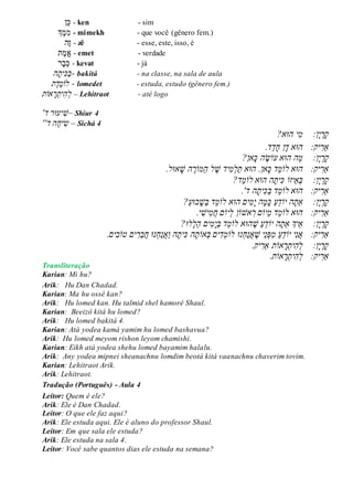 ‫ן‬‫כ‬ - ken - sim
‫ְך‬‫מ‬ִׁ‫מ‬ - mimekh - que você (gênero fem.)
‫ה‬‫ז‬ - zê - esse, este, isso, é
‫ת‬‫מ‬‫א‬ - emet - verdade
‫ר‬‫ב‬‫כ‬ - kevat - já
ֲֲֲֲֲ‫ה‬‫ית‬‫ַכ‬‫ב‬- bakitá - na classe, na sala de aula
ֲֲֲֲ‫ֶת‬‫ד‬ֶ‫מ‬‫לֹו‬ - lomedet - estuda, estudo (gênero fem.)
‫אֹות‬‫ר‬‫ית‬‫ה‬‫ל‬ – Lehitraot - até logo
'‫ד‬ ‫יעּור‬‫–ׁש‬ Shiur 4
''‫הֲד‬‫יח‬‫ש‬ – Sichá 4
ֲֲֲֲ:‫ן‬‫י‬‫ר‬‫ק‬ֲ‫י‬‫מ‬‫הּו‬‫א‬?ֲ ֲ
‫ַא‬ֲ‫ר‬‫יק‬ֲ:ֲֲ‫הּו‬‫א‬ֲֲ‫ד‬ֲ‫ןֲח‬ֲַ‫ד‬.‫ד‬ֲ
ֲ‫ק‬ֲ‫ר‬ֲ‫י‬‫ן‬ֲ:ֲֲֲֲַ‫מ‬‫ה‬ֲ‫הּו‬‫אֲעֹו‬ֲֶ‫ש‬ֲ‫הֲכ‬‫אן‬?ֲ
‫ַא‬ֲ‫ר‬‫יק‬ֲֲֲ:‫הּו‬‫אֲלֹו‬ֲֵ‫מ‬ֲ‫דֲכ‬‫אן.ֲהּו‬‫א‬ֲ.‫אּול‬‫הֲׁש‬ ֶ‫ַמֹור‬‫ה‬ֲ‫ל‬ ֶ‫ידֲׁש‬‫מ‬‫ַל‬‫ת‬ֲ
ֲ‫ק‬ֲ‫ר‬ֲ‫י‬‫ן‬ֲ:ֲֲֲֲ‫ב‬ֲֵ‫א‬‫יזֹו‬ֲֲ‫כ‬ֲ‫ית‬‫הֲהּו‬‫אֲלֹו‬ֲֵ‫מ‬‫ד‬?ֲ
‫ַא‬ֲ‫ר‬‫יק‬ֲֲֲ:‫הּו‬‫אֲלֹו‬ֲֵ‫מ‬ֲַ‫ב‬ֲ‫ד‬ֲ‫כ‬ֲ‫ית‬.'‫הֲד‬ֲֲ
ֲ‫ק‬ֲ‫ר‬ֲ‫י‬‫ן‬ֲֲ:ֲֲ‫ַא‬ֲ‫ת‬‫הֲיֹו‬ֲֵ‫ד‬ֲַ‫ע‬ֲֲ‫ים‬‫מ‬‫הֲי‬‫מ‬‫כ‬‫הּו‬‫אֲלֹו‬ֲֵ‫מ‬ֲ‫ד‬?ַ‫ע‬‫בּו‬‫ַׁש‬‫ב‬ֲ
‫ַא‬ֲ‫ר‬ֲֲ:‫יק‬ֲ‫הּוא‬ֲ‫ל‬‫ֹו‬ֲֵ‫מ‬ֲֵ‫מ‬ֲ‫ד‬‫יֹו‬ֲ‫םֲר‬‫אׁש‬‫ֹו‬ֲ‫ןֲל‬‫יֹו‬ֲ‫םֲח‬ֲ‫מ‬ֲ‫יׁש‬ֲ.‫י‬ֲ
ֲ‫ק‬ֲ‫ר‬ֲ‫י‬‫ן‬ֲֲֲֲ:ֲֵ‫א‬‫יְך‬ֲ‫ַא‬ֲ‫ת‬‫הֲיֹו‬ֲֵ‫ד‬ֲַ‫ע‬ֲֲֶ‫ׁש‬‫הּו‬‫אֲלֹו‬ֲֵ‫מ‬ֲ‫דֲב‬ֲ‫י‬ֲ‫מ‬ֲַ‫ה‬ֲ‫ים‬ֲ‫ל‬‫לּו‬?ֲ
‫ַא‬ֲ‫ר‬‫יק‬ֲ:ֲֲֲֶ‫ֵיֲׁש‬‫נ‬‫ּפ‬‫ֲמ‬ַ‫ע‬ֵ‫ד‬‫יֲיֹו‬‫נ‬‫א‬ֲ‫א‬ֲַ‫נ‬ֲ‫ח‬‫נּו‬ֲ‫לֹו‬ֲ‫מ‬ֲ‫ד‬ֲ‫יםֲב‬‫אֹו‬ֲ‫ת‬ֲ‫הֲכ‬ֲ‫ית‬‫ה‬ֲֲַ‫ו‬ֲ‫א‬ֲַ‫נ‬ֲ‫ח‬‫נּו‬ֲֲ‫ח‬ֲֵ‫ב‬ֲ‫ר‬‫יםֲטֹו‬ֲ‫ב‬‫ים‬.
.‫יק‬‫אֹותֲַאר‬‫ר‬‫ית‬‫ה‬‫ן:ֲֲֲֲל‬‫י‬‫ר‬‫ק‬ֲ
.‫אֹות‬‫ר‬‫ית‬‫ה‬‫יק:ֲֲֲל‬‫ַאר‬ֲ
Transliteração
Karian: Mi hu?
Arik: Hu Dan Chadad.
Karian: Ma hu ossê kan?
Arik: Hu lomed kan. Hu talmid shel hamorê Shaul.
Karian: Beeizô kitá hu lomed?
Arik: Hu lomed bakitá 4.
Karian: Atá yodea kamá yamim hu lomed bashavua?
Arik: Hu lomed meyom rishon leyom chamishi.
Karian: Eikh atá yodea shehu lomed bayamim halalu.
Arik: Any yodea mipnei sheanachnu lomdim beotá kitá vaanachnu chaverim tovim.
Karian: Lehitraot Arik.
Arik: Lehitraot.
Tradução (Português) - Aula 4
Leitor: Quem é ele?
Arik: Ele é Dan Chadad.
Leitor: O que ele faz aqui?
Arik: Ele estuda aqui. Ele é aluno do professor Shaul.
Leitor: Em que sala ele estuda?
Arik: Ele estuda na sala 4.
Leitor: Você sabe quantos dias ele estuda na semana?
 