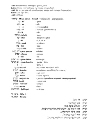 Arik: Ele estuda de domingo a quinta feira.
Leitor: Como você sabe que ele estuda nesses dias?
Arik: Eu sei por que nós estudamos na mesma sala e somos bons amigos.
Leitor: Até logo Arik.
Arik: Até logo.
'‫ד‬ ‫שיחה‬ - Otsar milim – Sichá4 - Vocabulario – conversação 4
‫ִׁי‬‫מ‬ - mi - quem
‫הּוא‬ - hu – ele
‫ו‬ - ve - e (conjunção)
‫ַאתה‬ - atá - tu você (gênero masc.)
‫ֹלא‬ - lô - não
‫ִׁיד‬‫מ‬‫ל‬‫ת‬ - talmid - aluno
‫ל‬‫ש‬ - shel - de (preposição)
‫ה‬ - ha - o, a, os, as
‫ה‬‫מֹור‬ - morê - professor
‫אן‬‫כ‬ - kan - aqui
‫ה‬‫מ‬‫כ‬ - kamá - quanto
‫ִׁים‬‫מ‬‫י‬ ,‫יֹום‬ - yom, yamim - dia (s)
‫בּוע‬‫ש‬ - shavua - semana
‫מ‬ - me - de
‫אשֹון‬ ִׁ‫ר‬ ‫יֹום‬ – yom rishon - domingo
‫ִׁי‬‫ש‬‫ִׁי‬‫מ‬‫ח‬ ‫יֹום‬ – yom chamish - quinta - feira
‫ל‬ - le - para, a
ֲֲֲֲֲ‫ה‬‫ית‬‫ַכ‬‫ב‬- bakitá - na classe, na sala de aula
ֲֲֲ‫ים‬‫ד‬‫לֹומ‬ - lomdim - estudamos, estudão (gênero masc.)
ֲֲֲֲֲֲֲַ‫ע‬ֵ‫ד‬‫יו‬ -yodea - sei, sabe
ֲַ‫ה‬ֲ‫ל‬‫לּו‬ֲֲֲֲֲֲ - halalu - esses, aqueles
ֲֲֲ ֶ‫ֵיֲׁש‬‫נ‬‫ּפ‬‫מ‬ - mipnei she - porque (quando se responde a uma pergunta)ֲֲֲֲֲֲֲֲ
‫ה‬‫אֹות‬‫ב‬ֲֲֲ - beotá - na mesma
ֲֲ‫ים‬‫ֵר‬‫ב‬‫ח‬ֲ - chaverim - amigos
ֲֲֲֲֲ‫טובים‬ - tovim - bons
‫אֹות‬‫ר‬‫ית‬‫ה‬‫ל‬ – Lehitraot - até logo
'‫ה‬ ‫יעּור‬‫–ׁש‬ Shiur 5
'‫הֲה‬‫יח‬‫ש‬ – Sichá 5
ֲֲֲֲ:‫ן‬‫י‬‫ר‬‫ק‬ֲ‫י‬‫מ‬‫י‬‫ה‬?‫א‬ֲ ֲ
‫ַא‬ֲ‫ר‬ֲֲֲ:‫יק‬ֲ‫הי‬ֲ‫אֲד‬‫י‬‫ֵתּונ‬‫י‬‫הֲז‬‫נ‬.ֲ
ֲ‫ק‬ֲ‫ר‬ֲ‫י‬ֲַ‫מ‬ֲֲֲֲ:‫ן‬ֲ‫ה‬ֲ‫הי‬‫אֲעֹו‬ֲ‫ש‬ֲ‫הֲכ‬?‫אן‬ֲ
‫ַא‬ֲ‫ר‬ֲֲֲ:‫יק‬ֲ‫הי‬‫אֲלֹו‬ֲֶ‫מ‬ֲֶ‫ד‬‫ת‬ֲֲ‫כ‬ֲ‫אן.ֲהי‬ֲ‫יד‬‫מ‬‫ַל‬‫ת‬ֲ‫א‬‫ה‬ֲ.‫אּול‬‫הֲׁש‬ ֶ‫ַמֹור‬‫ה‬ֲ‫ל‬ ֶ‫ׁש‬ֲ
ֲ‫ק‬ֲ‫ר‬ֲ‫י‬ֲ‫ן:ֲֲֲֲב‬ֲֵ‫א‬‫יזֹו‬ֲֲ‫כ‬ֲ‫ית‬ֲ‫הֲהי‬‫אֲלֹו‬ֲֶ‫מ‬ֲֶ‫ד‬‫ת‬?ֲ
‫ַא‬ֲ‫ר‬ֲֲֲ:‫יק‬‫י‬‫ה‬‫אֲלֹו‬ֲֶ‫מ‬ֲֶ‫ד‬‫ת‬ֲֲַ‫ב‬ֲ‫כ‬ֲ‫ית‬‫הֲה‬ֲ.'ֲ
ֲ‫ק‬ֲ‫ר‬ֲ‫י‬‫ן:ֲֲֲֲַא‬ֲ‫ת‬‫הֲיֹו‬ֲֵ‫ד‬ֲַ‫ע‬ֲֲ‫ים‬‫מ‬‫הֲי‬‫מ‬‫כ‬ֲ‫הי‬‫אֲלֹו‬ֲֶ‫מ‬ֲֶ‫ד‬‫ת‬ֲ?ַ‫ע‬‫בּו‬‫ַׁש‬‫ב‬ֲ
 