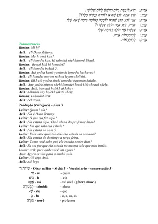 ‫ַא‬ֲ‫ר‬ֲֲֲ:‫יק‬ֲ‫ה‬‫יא‬ֲ‫לֹו‬ֲֶ‫מ‬ֲֶ‫ד‬‫ת‬ֲֲֵ‫מ‬‫יֹו‬ֲ‫םֲר‬‫אׁש‬‫ֹו‬ֲ‫ןֲל‬‫יֹו‬ֲ‫םֲׁש‬ֲ‫ל‬ֲ‫יׁש‬‫י‬ֲ.ֲ
ֲ‫ק‬ֲ‫ר‬ֲ‫י‬ֲֵ‫א‬ֲֲֲֲ:‫ן‬‫יְך‬ֲ‫ַא‬ֲ‫ת‬‫הֲיֹו‬ֲֵ‫ד‬ֲַ‫ע‬ֲֲֶ‫ׁש‬‫הי‬‫אֲלֹו‬‫מד‬‫ת‬ֲֲ‫ב‬ֲ‫י‬ֲ‫מ‬ֲַ‫ה‬ֲ‫ים‬ֲ‫ל‬‫לּו‬?ֲ
ֲֲֲ:‫יק‬‫ַאר‬ֲֶ‫ֵיֲׁש‬‫נ‬‫ּפ‬‫ֲמ‬ַ‫ע‬ֵ‫ד‬‫יֲיֹו‬‫נ‬‫א‬‫יא‬‫ה‬ֲֲֶ‫מ‬‫לֹו‬ֲֶ‫ד‬‫ת‬ֲ‫ה‬‫ית‬‫הֲכ‬‫אֹות‬‫ב‬ֲ‫י‬‫ל‬ ֶ‫ָאחֲׁש‬ ֶ‫ׁש‬.ֲ
?‫יו‬‫ׁש‬‫כ‬ַ‫ע‬ֲ‫ְֵך‬‫ל‬‫הֲהֹו‬‫ֵָאןֲַאת‬‫ל‬ֲ,‫יק‬‫ן:ֲֲֲֲַאר‬‫י‬‫ר‬‫ק‬ֲ
.‫י‬‫ל‬ ֶ‫הֲׁש‬‫ית‬‫כ‬ַ‫ל‬ֲ‫ְֵך‬‫ל‬‫יֲהֹו‬‫נ‬‫יוֲא‬‫ׁש‬‫כ‬ַ‫ע‬ֲֲֲ:‫יק‬‫ַאר‬
.‫יק‬‫אֹותֲַאר‬‫ר‬‫ית‬‫ה‬‫ן:ֲֲֲֲל‬‫י‬‫ר‬‫ק‬ֲ
ֲֲֲ:‫יק‬‫ַאר‬.‫אֹות‬‫ר‬‫ית‬‫ה‬‫ל‬ֲ
Transliteração
Karian: Mi hi?
Arik: Hi Dana Zeituny.
Karian: Ma hi ossá kan?
Arik: Hi lomedet kan. Hi talmidá shel hamorê Shaul.
Karian: Beeizô kitá hi lomedet?
Arik: Hi lomedet bakitá 5.
Karian: Atá yodea kamá yamim hi lomedet bashavua?
Arik: Hi lomedet meyom rishon leyom shelishi.
Karian: Eikh atá yodea shehi lomedet bayamim halalu.
Arik: Any yodea mipnei shehi lomedet beotá kitá sheach shely.
Karian: Arik, lean atá holekh akhshav
Arik: Akhshav any holekh lakitá shely.
Karian: Lehitraot Arik.
Arik: Lehitraot.
Tradução (Português) - Aula 5
Leitor: Quem é ela?
Arik: Ela é Dana Zeituny.
Leitor: O que ela faz aqui?
Arik: Ela estuda aqui. Ela é aluna do professor Shaul.
Leitor: Em que sala ela estuda?
Arik: Ela estuda na sala 5.
Leitor: Você sabe quantos dias ela estuda na semana?
Arik: Ela estuda de domingo a terça feira.
Leitor: Como você sabe que ela estuda nesses dias?
Arik: Eu sei por que ela estuda na mesma sala que meu irmão.
Leitor: Arik, para onde você vai agora?
Arik: Agora eu vou para a minha sala.
Leitor: Até logo Arik.
Arik: Até logo.
‫ה‬' ‫שיחה‬ - Otsar milim – Sichá 5 - Vocabulario – conversação 5
‫ִׁי‬‫מ‬ - mi - quem
ִׁ‫י‬‫ה‬‫א‬ - hi – ela
‫ַאת‬‫ה‬ - atá - tu você (gênero masc.)
‫ִׁיד‬‫מ‬‫ל‬‫ת‬‫ה‬ - talmidá - aluna
‫ש‬- - she - que
‫ה‬ - ha - o, a, os, as
‫ה‬‫מֹור‬ - morê - professor
 