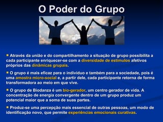 O Poder do Grupo Através da união e do compartilhamento a situação de grupo possibilita a cada participante enriquecer-se com a  diversidade de estímulos  afetivos próprios das  dinâmicas grupais .  O grupo é mais eficaz para o indivíduo e também para a sociedade, pois é uma  amostra micro-social  e, a partir dele, cada participante retorna de forma transformadora ao meio em que vive. O grupo de Biodanza é um  bio-gerador , um centro gerador de vida. A concentração de energia convergente dentro de um grupo produz um potencial maior que a soma de suas partes.  Produz-se uma percepção mais essencial de outras pessoas, um modo de identificação novo, que permite  experiências emocionais curativas .  