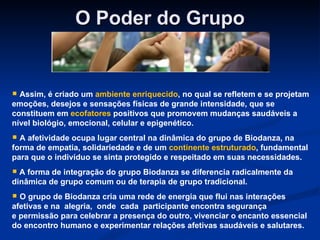 O Poder do Grupo Assim, é criado um  ambiente enriquecido , no qual se refletem e se projetam emoções, desejos e sensações físicas de grande intensidade, que se constituem em  ecofatores  positivos que promovem mudanças saudáveis a nível biológio, emocional, celular e epigenético. A afetividade ocupa lugar central na dinâmica do grupo de Biodanza, na forma de empatia, solidariedade e de um  continente estruturado , fundamental para que o indivíduo se sinta protegido e respeitado em suas necessidades. A forma de integração do grupo Biodanza se diferencia radicalmente da dinâmica de grupo comum ou de terapia de grupo tradicional.  O grupo de Biodanza cria uma rede de energia que flui nas interações afetivas e na  alegria,  onde  cada  participante encontra segurança e permissão para celebrar a presença do outro, vivenciar o encanto essencial do encontro humano e experimentar relações afetivas saudáveis e salutares.  
