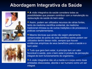 Abordagem Integrativa da Saúde A  visão integrativa da saúde considera todas as possibilidades que possam contribuir com a manutenção ou restauração da saúde do bem estar.  Assim, podem ser utilizados recursos de várias fontes, tanto da medicina científica ocidental, da medicina tradicional chinesa ou de outras tradições e de processos e práticas complementares.  Mesmo técnicas que ainda não sejam plenamente comprovadas do ponto de vista científico estrito podem ser utilizados dentro dessa visão, sempre que houver evidências empíricas de seus benefícios para a saúde e o bem estar.  Tudo que gera bem estar, à princípio tem um valor favorável à saúde, pois o bem estar é produto da percepção integral de bom funcionamento do organismo.    A visão integrativa não vê a mente e o corpo como duas entidades dissociadas, aborda o ser humano como um ser integral. 
