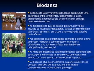 Biodanza Sistema de Desenvolvimento Humano que procura uma integração entre sentimentos, pensamentos e ação, promovendo a harmonização do ser humano, consigo mesmo e com outros. O método de no qual se baseia, procura, por via da indução de vivências integradoras, através do movimento e da música, estimular, em grupo, a renovação de atitudes mais afetivas. Os exercícios estão organizados de modo a elevar o nível de saúde, melhorar a comunicação e estimular a criatividade, não somente artística mas também e, principalmente, existencial. O Princípio Biocêntrico garante à Biodanza coerência para só incorporar elementos ao seu método que estejam de acordo com sua intenção de favorecer a integração. A Biodanza atua essencialmente na parte saudável das pessoas, ao invés, por exemplo, de uma terapia convencional que incide sobre a patologia. 