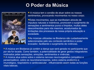 O Poder da Música A música tem o condão de atuar sobre os nossos sentimentos, provocando movimentos no nosso corpo. Estes movimentos, que se manifestam através de impulsos naturais e instintivos, promovem o surgimento de sensações e sentimentos puros e límpidos, muitos deles desconhecidos para nós mesmos, acostumados às limitações dos processos da nossa própria educação e sociedade. As músicas utilizadas na Biodanza são cuidadosamente seleccionadas pelo seu conteúdo semântico e poder evocador, facilitando o surgimento de vivências.  A música em Biodanza já contém a dança que será gerada no participante que por ela for tocado. Como também, a potencialidade de gerar gestos integradores motivados pelas sensações, emoções, sentimentos e vivências. A música atua sobre sobre o sistema nervoso neurovegetativo (simpático e parasimpático), sobre os neurotransmissores, sobre sistema endócrino e imunológico, respiratório e cardiovascular , influenciando assim todas as funções vitais básicas.  