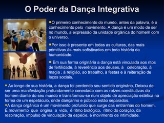 O Poder da Dança Integrativa O primeiro conhecimento do mundo, antes da palavra, é o conhecimento pelo  movimento. A dança é um modo de ser no mundo, a expressão da unidade orgânica do homem com o universo. Por isso é presente em todas as culturas, das mais primitivas às mais sofisticadas em toda história da humanidade. Em sua forma originária a dança está vinculada aos ritos de fertilidade, à reverência aos deuses, à   celebração, à magia , à religião, ao trabalho, à festas e à reiteração de laços sociais.   Ao longo de sua história, a dança foi perdendo seu sentido originário. Deixou de ser uma manifestação profundamente conectada com as raízes constitutivas do homem diante do seu mundo e transformou-se num objeto de apreciação estética na forma de um espetáculo, onde dançarino e público estão separados. A dança orgânica é um movimento profundo que surge das entranhas do homem. É movimento  que  origina  a  vida,  é ritmo biológico,  ritmo do coração, da respiração, impulso de vinculação da espécie, é movimento de intimidade.  