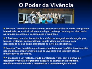 O Poder da Vivência Rolando Toro definiu vivência como sendo a experiência vivida com grande intensidade por um indivíduo em um lapso de tempo aqui-agora, abarcando as funções emocionais, cenestésicas e orgânicas. A Biodanza dá maior importância a vivências integradoras de alegria, paz, ternura, erotismo, transcendência, ímpeto vital e entusiasmo, sem necessidade de que sejam elaboradas ao nível da consciência. Rolando Toro, constatou que tornar conscientes os conflitos inconscientes não modifica comportamentos, são as vivências que induzem efeitos modificadores profundos. A Biodanza é um método, criado por Rolando Toro, com o ojetivo de despertar vivências integradoras capazes de expressar a identidade, modificar o estilo de vida e restabelecer a ordem biológica natural. 