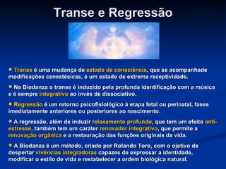 Transe e Regressão Transe  é uma mudança de  estado de consciência , que se acompanhade modificações cenestésicas, é um estado de extrema receptividade. Na Biodanza o transe é induzido pela profunda identificação com a música e é sempre  integrativo  ao invés de dissociativo. Regressão  é um retorno psicofisiológico à etapa fetal ou perinatal, fases imediatamente anteriores ou posteriores ao nascimento. A regressão, além de induzir  relaxamento profundo , que tem um efeito  anti-estresse , também tem um caráter  renovador integrativo , que permite a  renovação orgânica  e a restauração das funções originais da vida. A Biodanza é um método, criado por Rolando Toro, com o ojetivo de despertar  vivências integradoras  capazes de expressar a identidade, modificar o estilo de vida e restabelecer a ordem biológica natural. 