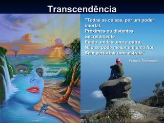 Transcendência "Todas as coisas, por um poder imortal, Próximas ou distantes Secretamente Estão unidas uma a outra, Não se pode mexer em uma flor Sem perturbar uma estrela“   Francis Thompson 