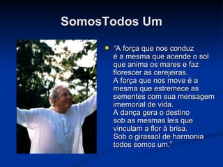 SomosTodos Um “ A força que nos conduz é a mesma que acende o sol que anima os mares e faz florescer as cerejeiras. A força que nos move é a mesma que estremece as sementes com sua mensagem imemorial de vida. A dança gera o destino sob as mesmas leis que vinculam a flor à brisa. Sob o girassol de harmonia todos somos um.” 