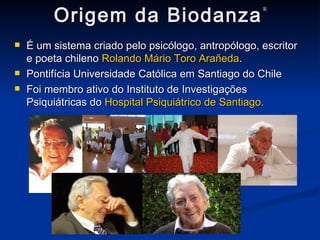 Origem da Biodanza ® É um sistema criado pelo psicólogo, antropólogo, escritor e poeta chileno  Rolando Mário Toro Arañeda . Pontifícia Universidade Católica em Santiago do Chile Foi membro ativo do Instituto de Investigações Psiquiátricas do  Hospital Psiquiátrico de Santiago. 