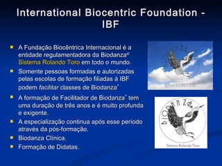 International Biocentric Foundation - IBF A Fundação Biocêntrica Internacional é a entidade regulamentadora da Biodanza ®   Sistema Rolando Toro  em todo o mundo.  Somente pessoas formadas e autorizadas pelas escolas de formação filiadas à IBF podem  facilitar  classes de  Biodanza ®   A formação de Facilitador de  Biodanza ®   tem uma duração de três anos e é muito profunda e exigente. A especialização continua após esse período através da pós-formação. Biodanza Clínica. Formação de Didatas. 