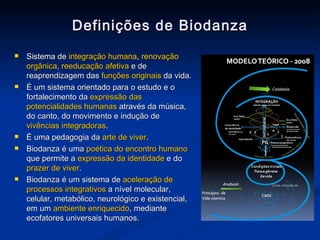 Definições de Biodanza Sistema de  integração humana ,  renovação orgânica ,  reeducação afetiva  e de reaprendizagem das  funções originais  da vida.   É um sistema orientado para o estudo e o fortalecimento da  expressão das potencialidades humanas  através da música, do canto, do movimento e indução de  vivências integradoras . É uma pedagogia da  arte de viver . Biodanza é uma  poética do encontro humano  que permite a  expressão da identidade  e do  prazer de viver .  Biodanza é um sistema de  aceleração de processos integrativos  a nível molecular, celular, metabólico, neurológico e existencial, em um  ambiente enriquecido , mediante ecofatores universais humanos. 