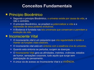 Conceitos Fundamentais Princípio Biocêntrico Segundo o principio Biocêntrico,  o universo existe por causa da vida , e não o contrário.  O princípio Biocêntrico, se propõem a  potencializar a vida  e a  expressão de seus poderes evolutivos. A Biodanza é fundada nas  leis universais   que conservam e permitem a evolução da vida.  Inconsciente Vital O inconsciente vital é um psiquismo que  cria regularidade e tende a manter as funções vitais estáveis . O inconsciente vital está em  sintonia com a essência viva do universo . Quando esta sintonia se perturba, surgem as doenças. O  Inconsciente Vital  gera as afinidades, instintos, vivências, estados de humor, sensações corporais, tudo aquilo que surge sem participação do pensamento. A única via de acesso ao Inconsciente Vital é a  VIVÊNCIA . 
