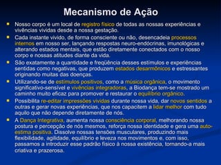 Mecanismo de Ação Nosso corpo é um local de  registro físico  de todas as nossas experiências e vivências vividas desde a nossa gestação.  Cada instante vivido, de forma consciente ou não, desencadeia  processos internos  em nosso ser, lançando respostas neuro-endócrinas, imunológicas e alterando estados mentais, que estão diretamente conectados com o nosso corpo e nossas atitudes diante da vida.  São exatamente a quantidade e freqüência desses estímulos e experiências sentidas como negativas, que produzem  estados desarmônicos  e estressantes originando muitas das doenças.   Utilizando-se de  estímulos positivos , como a  música orgânica , o movimento significativo-sensível e  vivências integradoras , a Biodança tem-se mostrado um caminho muito eficaz para promover e restaurar o  equilíbrio orgânico . Possibilita  re-editar impressões vividas  durante nossa vida, dar  novos sentidos  a outras e gerar novas experiências, que nos capacitem a  lidar melhor  com tudo aquilo que não depende diretamente de nós. A  Dança Integrativa , aumenta nossa  consciência corporal , melhorando nossa postura e percepção de nós mesmos, reforça nossa identidade e gera uma  auto-estima positiva . Dissolve nossas tensões musculares, produzindo mais flexibilidade, agilidade, equilíbrio e leveza nos movimentos e, com isso, passamos a introduzir esse padrão físico à nossa existência, tornando-a mais criativa e prazerosa.   
