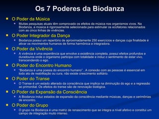 Os 7 Poderes da Biodanza O Poder da Música Muitas pesquisas atuais têm comprovado os efeitos da música nos organismos vivos. Na Biodanza, a música é rigorosamente selecionada para estimular os ecofatores relacionados com as cinco linhas de vivências. O Poder Integrador da Dança Biodanza possui um repertório de aproximadamente 250 exercícios e danças cuja finalidade é ativar os movimentos humanos de forma harmônica e integradora. O Poder da Vivência A vivência é uma experiência que envolve a existência completa, possui efeitos profundos e duradouros onde o organismo participa com totalidade e induz o sentimento de estar vivo, transcendendo o ego. O Poder do Encontro Humano “ Biodanza é uma poesia do encontro humano”...A conexão com as pessoas é essencial em todo ato de reabilitação ou cura, não existe crescimento solitário. O Poder do Transe O Transe é um estado alterado da consciência que implica na diminuição do ego e a regressão ao primordial. Os efeitos do transe são de renovação biológica. O Poder da Expansão da Consciência A Biodanza induz estados de expansão da consciência mediante músicas, danças e cerimônias de encontro. O Poder do Grupo   O grupo na Biodanza é uma matriz de renascimento que se integra a nível afetivo e constitui um campo de integração muito intenso. 