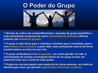 O Poder do GrupoO Poder do Grupo
 Através da união e do compartilhamento a situação de grupo possibilita aAtravés da união e do compartilhamento a situação de grupo possibilita a
cada participante enriquecer-se com acada participante enriquecer-se com a diversidade de estímulosdiversidade de estímulos afetivosafetivos
próprios daspróprios das dinâmicas grupaisdinâmicas grupais..
 O grupo é mais eficaz para o indivíduo e também para a sociedade, pois éO grupo é mais eficaz para o indivíduo e também para a sociedade, pois é
umauma amostra micro-socialamostra micro-social e, a partir dele, cada participante retorna de formae, a partir dele, cada participante retorna de forma
transformadora ao meio em que vive.transformadora ao meio em que vive.
 O grupo de Biodanza é umO grupo de Biodanza é um bio-geradorbio-gerador, um centro gerador de vida. A, um centro gerador de vida. A
concentração de energia convergente dentro de um grupo produz umconcentração de energia convergente dentro de um grupo produz um
potencial maior que a soma de suas partes.potencial maior que a soma de suas partes.
 Produz-se uma percepção mais essencial de outras pessoas, um modo deProduz-se uma percepção mais essencial de outras pessoas, um modo de
identificação novo, que permiteidentificação novo, que permite experiências emocionais curativasexperiências emocionais curativas..
 