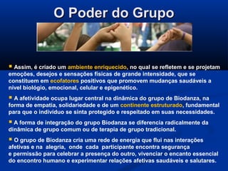 O Poder do GrupoO Poder do Grupo
 Assim, é criado um ambiente enriquecido, no qual se refletem e se projetam
emoções, desejos e sensações físicas de grande intensidade, que se
constituem em ecofatores positivos que promovem mudanças saudáveis a
nível biológio, emocional, celular e epigenético.
 A afetividade ocupa lugar central na dinâmica do grupo de Biodanza, na
forma de empatia, solidariedade e de um continente estruturado, fundamental
para que o indivíduo se sinta protegido e respeitado em suas necessidades.
 A forma de integração do grupo Biodanza se diferencia radicalmente da
dinâmica de grupo comum ou de terapia de grupo tradicional.
 O grupo de Biodanza cria uma rede de energia que flui nas interações
afetivas e na alegria, onde cada participante encontra segurança
e permissão para celebrar a presença do outro, vivenciar o encanto essencial
do encontro humano e experimentar relações afetivas saudáveis e salutares.
 