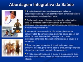 Abordagem Integrativa da SaúdeAbordagem Integrativa da Saúde
 A visão integrativa da saúde considera todas as
possibilidades que possam contribuir com a manutenção ou
restauração da saúde do bem estar.
 Assim, podem ser utilizados recursos de várias fontes,
tanto da medicina científica ocidental, da medicina
tradicional chinesa ou de outras tradições e de processos e
práticas complementares.
 Mesmo técnicas que ainda não sejam plenamente
comprovadas do ponto de vista científico estrito podem ser
utilizados dentro dessa visão, sempre que houver
evidências empíricas de seus benefícios para a saúde e o
bem estar.
 Tudo que gera bem estar, à princípio tem um valor
favorável à saúde, pois o bem estar é produto da percepção
integral de bom funcionamento do organismo.
 A visão integrativa não vê a mente e o corpo como duas
entidades dissociadas, aborda o ser humano como um ser
integral.
 