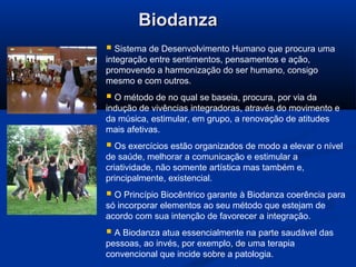 BiodanzaBiodanza
 Sistema de Desenvolvimento Humano que procura uma
integração entre sentimentos, pensamentos e ação,
promovendo a harmonização do ser humano, consigo
mesmo e com outros.
 O método de no qual se baseia, procura, por via da
indução de vivências integradoras, através do movimento e
da música, estimular, em grupo, a renovação de atitudes
mais afetivas.
 Os exercícios estão organizados de modo a elevar o nível
de saúde, melhorar a comunicação e estimular a
criatividade, não somente artística mas também e,
principalmente, existencial.
 O Princípio Biocêntrico garante à Biodanza coerência para
só incorporar elementos ao seu método que estejam de
acordo com sua intenção de favorecer a integração.
 A Biodanza atua essencialmente na parte saudável das
pessoas, ao invés, por exemplo, de uma terapia
convencional que incide sobre a patologia.
 