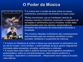 O Poder da MúsicaO Poder da Música
 A música tem o condão de atuar sobre os nossos
sentimentos, provocando movimentos no nosso corpo.
Estes movimentos, que se manifestam através de
impulsos naturais e instintivos, promovem o surgimento de
sensações e sentimentos puros e límpidos, muitos deles
desconhecidos para nós mesmos, acostumados às
limitações dos processos da nossa própria educação e
sociedade.
As músicas utilizadas na Biodanza são cuidadosamente
seleccionadas pelo seu conteúdo semântico e poder
evocador, facilitando o surgimento de vivências.
 A música em Biodanza já contém a dança que será gerada no participante que
por ela for tocado. Como também, a potencialidade de gerar gestos integradores
motivados pelas sensações, emoções, sentimentos e vivências.
 A música atua sobre sobre o sistema nervoso neurovegetativo (simpático e
parasimpático), sobre os neurotransmissores, sobre sistema endócrino e
imunológico, respiratório e cardiovascular , influenciando assim todas as funções
vitais básicas.
 
