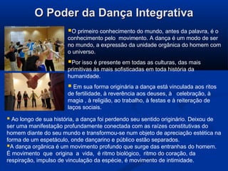 O Poder da Dança IntegrativaO Poder da Dança Integrativa
O primeiro conhecimento do mundo, antes da palavra, é o
conhecimento pelo movimento. A dança é um modo de ser
no mundo, a expressão da unidade orgânica do homem com
o universo.
Por isso é presente em todas as culturas, das mais
primitivas às mais sofisticadas em toda história da
humanidade.
 Em sua forma originária a dança está vinculada aos ritos
de fertilidade, à reverência aos deuses, à celebração, à
magia , à religião, ao trabalho, à festas e à reiteração de
laços sociais.
 Ao longo de sua história, a dança foi perdendo seu sentido originário. Deixou de
ser uma manifestação profundamente conectada com as raízes constitutivas do
homem diante do seu mundo e transformou-se num objeto de apreciação estética na
forma de um espetáculo, onde dançarino e público estão separados.
A dança orgânica é um movimento profundo que surge das entranhas do homem.
É movimento que origina a vida, é ritmo biológico, ritmo do coração, da
respiração, impulso de vinculação da espécie, é movimento de intimidade.
 