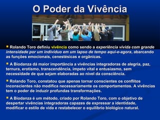 O Poder da VivênciaO Poder da Vivência
 Rolando Toro definiuRolando Toro definiu vivênciavivência como sendo acomo sendo a experiência vivida com grandeexperiência vivida com grande
intensidade por um indivíduo em um lapso de tempo aqui-e-agoraintensidade por um indivíduo em um lapso de tempo aqui-e-agora, abarcando, abarcando
as funções emocionais, cenestésicas e orgânicas.as funções emocionais, cenestésicas e orgânicas.
 A Biodanza dá maior importância a vivências integradoras de alegria, paz,A Biodanza dá maior importância a vivências integradoras de alegria, paz,
ternura, erotismo, transcendência, ímpeto vital e entusiasmo, semternura, erotismo, transcendência, ímpeto vital e entusiasmo, sem
necessidade de que sejam elaboradas ao nível da consciência.necessidade de que sejam elaboradas ao nível da consciência.
 Rolando Toro, constatou que apenas tornar conscientes os conflitosRolando Toro, constatou que apenas tornar conscientes os conflitos
inconscientes não modifica necessariamente os comportamentos. A vivênciasinconscientes não modifica necessariamente os comportamentos. A vivências
tem o poder de induzir profundas transformações.tem o poder de induzir profundas transformações.
 A Biodanza é um método, criado por Rolando Toro, com o objetivo deA Biodanza é um método, criado por Rolando Toro, com o objetivo de
despertar vivências integradoras capazes de expressar a identidade,despertar vivências integradoras capazes de expressar a identidade,
modificar o estilo de vida e restabelecer o equilíbrio biológico natural.modificar o estilo de vida e restabelecer o equilíbrio biológico natural.
 