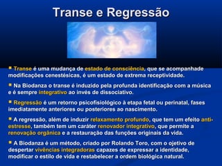 Transe e RegressãoTranse e Regressão
 TranseTranse é uma mudança deé uma mudança de estado de consciênciaestado de consciência, que se acompanhade, que se acompanhade
modificações cenestésicas, é um estado de extrema receptividade.modificações cenestésicas, é um estado de extrema receptividade.
 Na Biodanza o transe é induzido pela profunda identificação com a músicaNa Biodanza o transe é induzido pela profunda identificação com a música
e é sempree é sempre integrativointegrativo ao invés de dissociativo.ao invés de dissociativo.
 RegressãoRegressão é um retorno psicofisiológico à etapa fetal ou perinatal, fasesé um retorno psicofisiológico à etapa fetal ou perinatal, fases
imediatamente anteriores ou posteriores ao nascimento.imediatamente anteriores ou posteriores ao nascimento.
 A regressão, além de induzirA regressão, além de induzir relaxamento profundorelaxamento profundo, que tem um efeito, que tem um efeito anti-anti-
estresseestresse, também tem um caráter, também tem um caráter renovador integrativorenovador integrativo, que permite a, que permite a
renovação orgânicarenovação orgânica e a restauração das funções originais da vida.e a restauração das funções originais da vida.
 A Biodanza é um método, criado por Rolando Toro, com o ojetivo deA Biodanza é um método, criado por Rolando Toro, com o ojetivo de
despertardespertar vivências integradorasvivências integradoras capazes de expressar a identidade,capazes de expressar a identidade,
modificar o estilo de vida e restabelecer a ordem biológica natural.modificar o estilo de vida e restabelecer a ordem biológica natural.
 