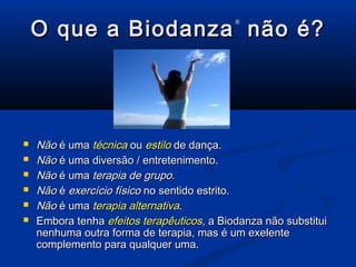 O que a BiodanzaO que a Biodanza
®
não é?não é?
 NãoNão é umaé uma técnicatécnica ouou estiloestilo de dança.de dança.
 NãoNão é uma diversão / entretenimento.é uma diversão / entretenimento.
 NãoNão é umaé uma terapia de grupoterapia de grupo..
 NãoNão éé exercício físicoexercício físico no sentido estrito.no sentido estrito.
 NãoNão é umaé uma terapia alternativaterapia alternativa..
 Embora tenhaEmbora tenha efeitos terapêuticosefeitos terapêuticos, a Biodanza não substitui, a Biodanza não substitui
nenhuma outra forma de terapia, mas é um exelentenenhuma outra forma de terapia, mas é um exelente
complemento para qualquer uma.complemento para qualquer uma.
 