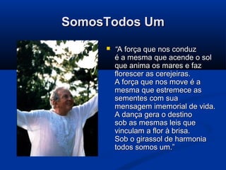 SomosTodos UmSomosTodos Um
 ““A força que nos conduzA força que nos conduz
é a mesma que acende o solé a mesma que acende o sol
que anima os mares e fazque anima os mares e faz
florescer as cerejeiras.florescer as cerejeiras.
A força que nos move é aA força que nos move é a
mesma que estremece asmesma que estremece as
sementes com suasementes com sua
mensagem imemorial de vida.mensagem imemorial de vida.
A dança gera o destinoA dança gera o destino
sob as mesmas leis quesob as mesmas leis que
vinculam a flor à brisa.vinculam a flor à brisa.
Sob o girassol de harmoniaSob o girassol de harmonia
todos somos um.”todos somos um.”
 