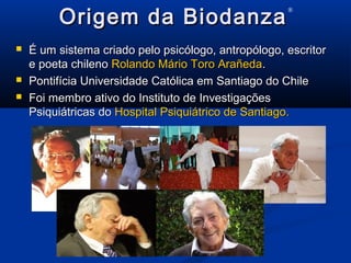 Origem da BiodanzaOrigem da Biodanza
®
 É um sistema criado pelo psicólogo, antropólogo, escritorÉ um sistema criado pelo psicólogo, antropólogo, escritor
e poeta chilenoe poeta chileno Rolando Mário Toro ArañedaRolando Mário Toro Arañeda..
 Pontifícia Universidade Católica em Santiago do ChilePontifícia Universidade Católica em Santiago do Chile
 Foi membro ativo do Instituto de InvestigaçõesFoi membro ativo do Instituto de Investigações
Psiquiátricas doPsiquiátricas do Hospital Psiquiátrico de Santiago.Hospital Psiquiátrico de Santiago.
 