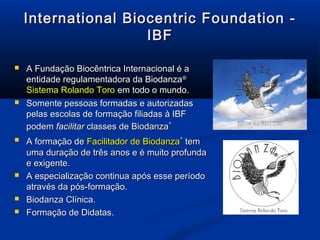 International Biocentric Foundation -International Biocentric Foundation -
IBFIBF
 A Fundação Biocêntrica Internacional é aA Fundação Biocêntrica Internacional é a
entidade regulamentadora da Biodanzaentidade regulamentadora da Biodanza®®
Sistema Rolando ToroSistema Rolando Toro em todo o mundo.em todo o mundo.
 Somente pessoas formadas e autorizadasSomente pessoas formadas e autorizadas
pelas escolas de formação filiadas à IBFpelas escolas de formação filiadas à IBF
podempodem facilitarfacilitar classes declasses de BiodanzaBiodanza
®
 A formação deA formação de Facilitador deFacilitador de BiodanzaBiodanza
®
temtem
uma duração de três anos e é muito profundauma duração de três anos e é muito profunda
e exigente.e exigente.
 A especialização continua após esse períodoA especialização continua após esse período
através da pós-formação.através da pós-formação.
 Biodanza Clínica.Biodanza Clínica.
 Formação de Didatas.Formação de Didatas.
 