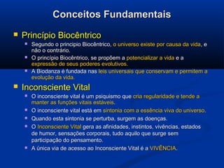 Conceitos FundamentaisConceitos Fundamentais
 Princípio BiocêntricoPrincípio Biocêntrico
 Segundo o principio Biocêntrico,Segundo o principio Biocêntrico, o universo existe por causa da vidao universo existe por causa da vida, e, e
não o contrário.não o contrário.
 O princípio Biocêntrico, se propõem aO princípio Biocêntrico, se propõem a potencializar a vidapotencializar a vida e ae a
expressão de seus poderes evolutivos.expressão de seus poderes evolutivos.
 A Biodanza é fundada nasA Biodanza é fundada nas leis universaisleis universais que conservam e permitem aque conservam e permitem a
evolução da vida.evolução da vida.
 Inconsciente VitalInconsciente Vital
 O inconsciente vital é um psiquismo queO inconsciente vital é um psiquismo que cria regularidade e tende acria regularidade e tende a
manter as funções vitais estáveismanter as funções vitais estáveis..
 O inconsciente vital está emO inconsciente vital está em sintonia com a essência viva do universosintonia com a essência viva do universo..
 Quando esta sintonia se perturba, surgem as doenças.Quando esta sintonia se perturba, surgem as doenças.
 OO Inconsciente VitalInconsciente Vital gera as afinidades, instintos, vivências, estadosgera as afinidades, instintos, vivências, estados
de humor, sensações corporais, tudo aquilo que surge semde humor, sensações corporais, tudo aquilo que surge sem
participação do pensamento.participação do pensamento.
 A única via de acesso ao Inconsciente Vital é aA única via de acesso ao Inconsciente Vital é a VIVÊNCIAVIVÊNCIA..
 